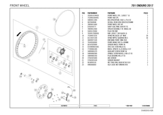 X ON DEMAND* NEW PART17015
CHASSIS # 2211
POS PARTNUMBER PARTNAME PIECE
1 7650910104430 FRONT WHEEL CPL. 1,85X21'' 16 1
2 7530901004491 FRONT HUB CPL. 1
3 54809011000 BEA.SPACERTUBE 35X2 L=79,4 03 1
4 0625069068 GR.BALL BEAR.6906 DDU2CG23S6NM 2
5 78009015000 FRONT WHEEL REP. KIT 1
6 0760354771 SHAFT SEAL RING 35X47X7 TC 2
7 78009012000 SPACER BUSHING F. FR. WHEEL 08 2
8 55003135000 PLUG FOR RIM 1
9 7650917000030 RIM 1,85X21'' DID BLACK 16 1
10 75309073226 SPOKE M4,5X226-18'' INOX 36
11 81210072100 SPOKE NIPPLE QUADRAX M4,5 36
12 58409073100 RIM BAND FRONT 2MM 2003 1
13 76509260000 FRONT BRAKE DISC D=300MM 1
14 60142020000 SENSOR WHEEL FRONT 06 1
15 014580060166S SHCS ISO 14580 M6x16 SL 7
16 77309081000 WHEEL SPIN.FR. D=26 M24x1,5 07 1
17 54809081070 AUXILIARY SCREW FRONT 06 1
18 54809082000 SPINDLE SCREW M24X1,5 WS=27 03 1
19 54809081050 PLUG BUSHING WS=27 03 1
20 27042025000 ABS SENSOR 1
21 27042024100 SENSOR BRACKET 1
22 0018050103 INT. TORX OVAL HEAD M 5X10 8.8 2
23 0985060003 SELF LOCK. NUT DIN0985-M 6 1
162700910
770011 EENNDDUURROO 22001177FRONT WHEEL
 