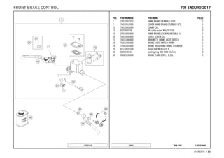 X ON DEMAND* NEW PART14843
CHASSIS # 2255
POS PARTNUMBER PARTNAME PIECE
1 27013001033 HAND BRAKE CYLINDER ASSY 1
2 76013012000 COVER HAND BRAKE CYLINDER CPL. 1
12 76013005000 CLAMP CPL. 1
13 0025060256 HH collar screw M6x25 TX30 2
15 27013002000 HAND BRAKE LEVER ADJUSTABLE 16 1
20 76013006000 LEVER SCREW CPL. 1
21 76011040000 BRACKET F. BRAKE LIGHT SWITCH 1
22 76011050000 BRAKE LIGHT SWITCH FRONT 1
24 76542005000 BRAKE HOSE HAND BRAKE CYLINDER 1
25 62113020100 banjo bolt M10x1x19.5 1
26 0603100141 sealing ring DIN 7603 10x14x1 2
80 00062030000 BRAKE FLUID DOT5.1 0,25L 1
147651310
770011 EENNDDUURROO 22001177FRONT BRAKE CONTROL
 