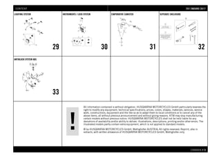All information contained is without obligation. HUSQVARNA MOTORCYCLES GmbH particularly reserves the
right to modify any equipment, technical specifications, prices, colors, shapes, materials, services, service
work, constructions, equipment and the like so as to adapt them to local conditions or to cancel any of the
above items, all without previous announcement and without giving reasons. KTM may stop manufacturing
certain models without previous notice. HUSQVARNA MOTORCYCLES shall not be held liable for any
deviations of availability and/or ability to deliver, illustrations, descriptions, printing and/or other errors. The
illustrated models partly contain extra equipment, which is not applied to standard models.
© by HUSQVARNA MOTORCYCLES GmbH, Mattighofen AUSTRIA; All rights reserved; Reprint, also in
extracts, with written allowance of HUSQVARNA MOTORCYCLES GmbH, Mattighofen only.
CHASSIS # 33
LIGHTING SYSTEM
29
INSTRUMENTS / LOCK SYSTEM
30
EVAPORATIVE CANISTER
31
SEPERATE ENCLOSURE
32
ANTIBLOCK SYSTEM ABS
33
770011 EENNDDUURROO 22001177CONTENT
 