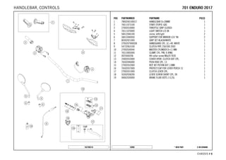X ON DEMAND* NEW PART16990
CHASSIS # 66
POS PARTNUMBER PARTNAME PIECE
1 7800200100017 HANDLEBAR D=28MM 1
2 76011073100 START-STOP/E-GAS 1
3 27002010000 THROTTLE GRIP CLOSED 1
4 76511070000 LIGHT SWITCH L/S 08 1
5 58412040100 mirror, left/right 2
6 58412040050 SUPPORT FOR MIRROR LC4 '98 2
7 80302021000 GRIP SET BLACK/WHITE 1
8 2700207900028 HANDGUARD CPL. LE.+RI. WHITE 1
9 54732063100 CLUTCH PIPE 250/300 2003 1
10 27002030044 MASTER CYLINDER D=11 MM 1
11 76513005000 CLAMP, CYL. PIN, O-RING 1
12 0025060206 HH collar screw M6x20 TX30 1
13 25002033000 COVER HYDR. CLUTCH DOT CPL. 1
14 76502046000 PUSH ROD CPL. 13 1
15 27002032000 REP. KIT PISTON DOT 11MM 1
16 76502037000 PROTECT.CAP FOR LEVER PERCH 13 1
17 27002031000 CLUTCH LEVER CPL. 1
18 50302038200 LEVER SCREW SHORT CPL. 09 1
19 00062030000 BRAKE FLUID DOT5.1 0,25L 1
162700210
770011 EENNDDUURROO 22001177HANDLEBAR, CONTROLS
 