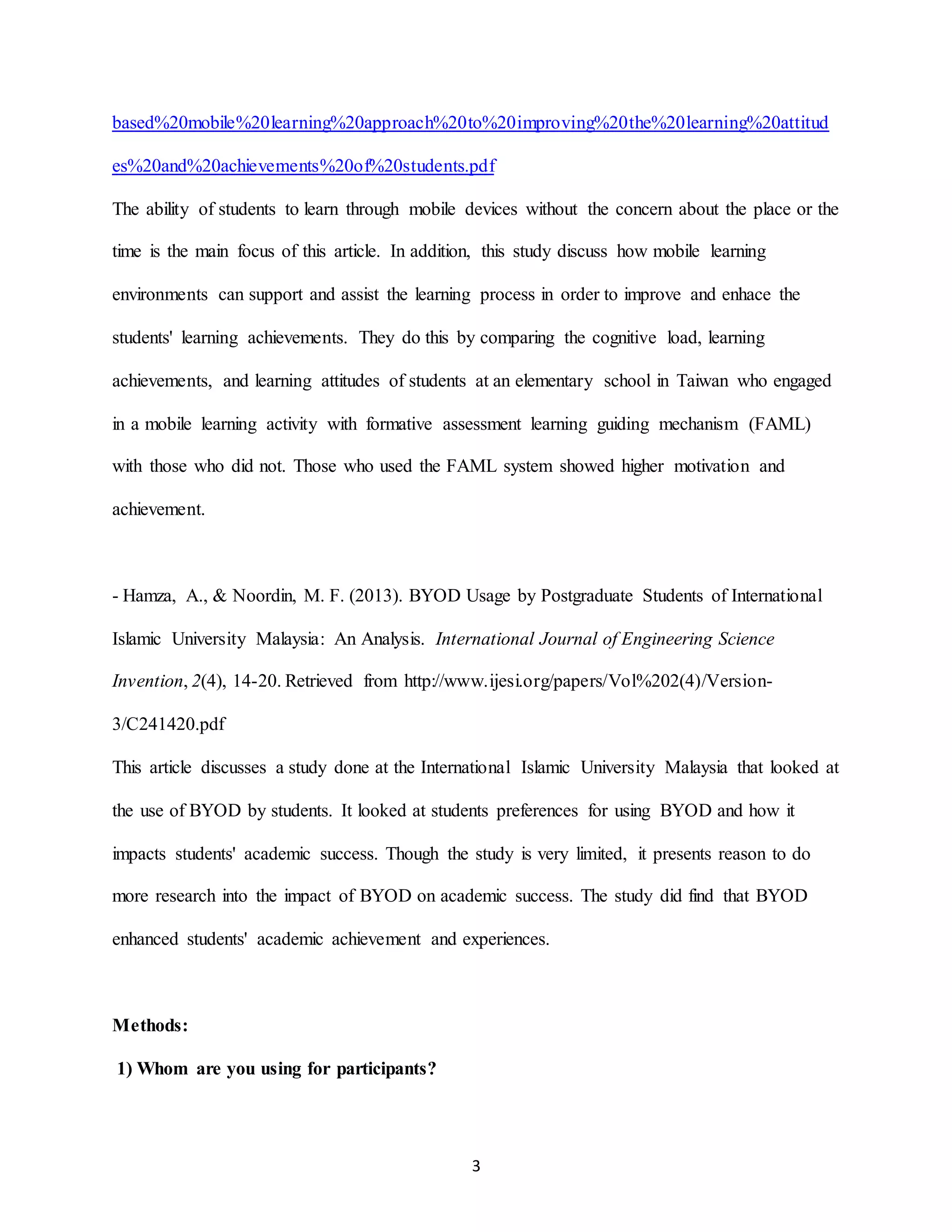 3
based%20mobile%20learning%20approach%20to%20improving%20the%20learning%20attitud
es%20and%20achievements%20of%20students.pdf
The ability of students to learn through mobile devices without the concern about the place or the
time is the main focus of this article. In addition, this study discuss how mobile learning
environments can support and assist the learning process in order to improve and enhace the
students' learning achievements. They do this by comparing the cognitive load, learning
achievements, and learning attitudes of students at an elementary school in Taiwan who engaged
in a mobile learning activity with formative assessment learning guiding mechanism (FAML)
with those who did not. Those who used the FAML system showed higher motivation and
achievement.
- Hamza, A., & Noordin, M. F. (2013). BYOD Usage by Postgraduate Students of International
Islamic University Malaysia: An Analysis. International Journal of Engineering Science
Invention, 2(4), 14-20. Retrieved from http://www.ijesi.org/papers/Vol%202(4)/Version-
3/C241420.pdf
This article discusses a study done at the International Islamic University Malaysia that looked at
the use of BYOD by students. It looked at students preferences for using BYOD and how it
impacts students' academic success. Though the study is very limited, it presents reason to do
more research into the impact of BYOD on academic success. The study did find that BYOD
enhanced students' academic achievement and experiences.
Methods:
1) Whom are you using for participants?
 