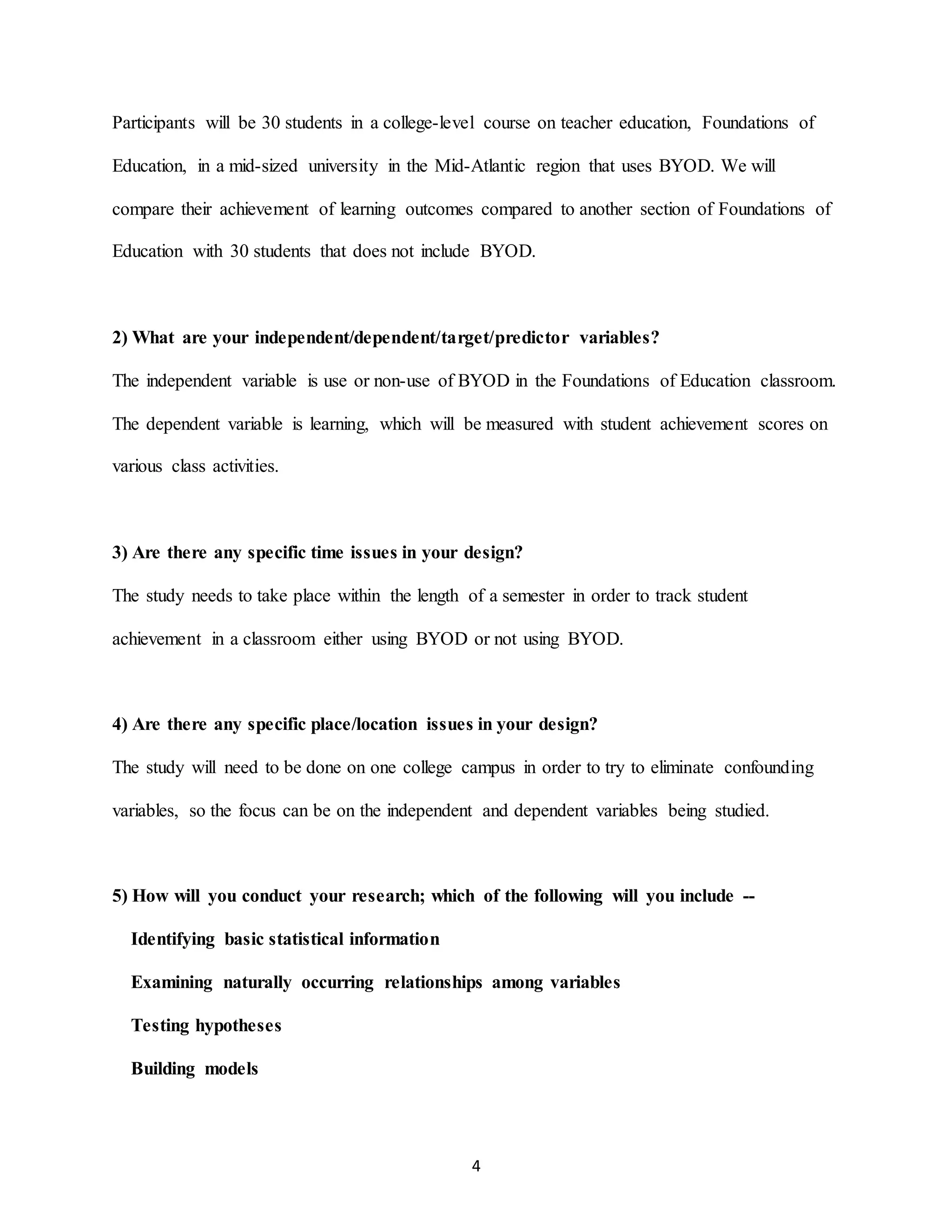 4
Participants will be 30 students in a college-level course on teacher education, Foundations of
Education, in a mid-sized university in the Mid-Atlantic region that uses BYOD. We will
compare their achievement of learning outcomes compared to another section of Foundations of
Education with 30 students that does not include BYOD.
2) What are your independent/dependent/target/predictor variables?
The independent variable is use or non-use of BYOD in the Foundations of Education classroom.
The dependent variable is learning, which will be measured with student achievement scores on
various class activities.
3) Are there any specific time issues in your design?
The study needs to take place within the length of a semester in order to track student
achievement in a classroom either using BYOD or not using BYOD.
4) Are there any specific place/location issues in your design?
The study will need to be done on one college campus in order to try to eliminate confounding
variables, so the focus can be on the independent and dependent variables being studied.
5) How will you conduct your research; which of the following will you include --
Identifying basic statistical information
Examining naturally occurring relationships among variables
Testing hypotheses
Building models
 