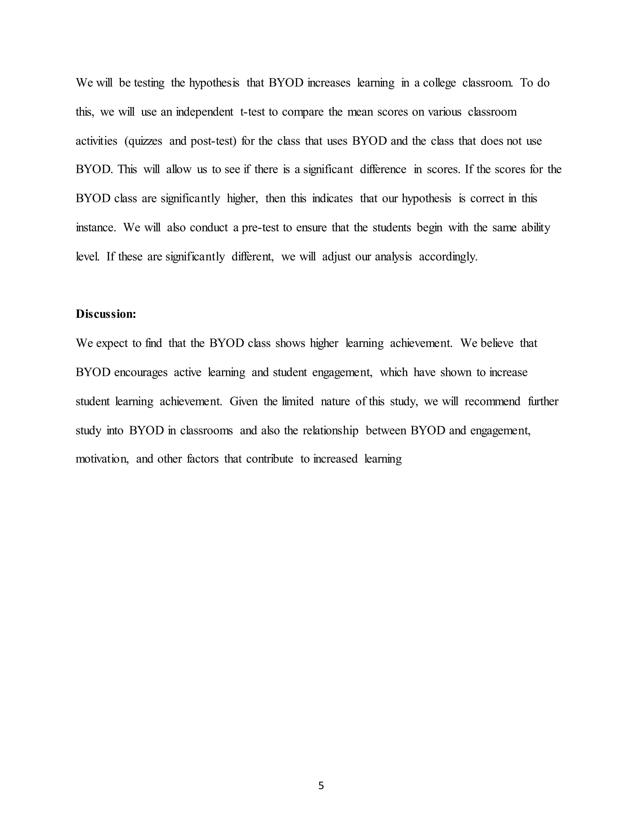 5
We will be testing the hypothesis that BYOD increases learning in a college classroom. To do
this, we will use an independent t-test to compare the mean scores on various classroom
activities (quizzes and post-test) for the class that uses BYOD and the class that does not use
BYOD. This will allow us to see if there is a significant difference in scores. If the scores for the
BYOD class are significantly higher, then this indicates that our hypothesis is correct in this
instance. We will also conduct a pre-test to ensure that the students begin with the same ability
level. If these are significantly different, we will adjust our analysis accordingly.
Discussion:
We expect to find that the BYOD class shows higher learning achievement. We believe that
BYOD encourages active learning and student engagement, which have shown to increase
student learning achievement. Given the limited nature of this study, we will recommend further
study into BYOD in classrooms and also the relationship between BYOD and engagement,
motivation, and other factors that contribute to increased learning
 