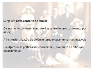 Módulo 7, História A 100
Surge um novo conceito de família:
O casamento como um contrato é substituído pelo casamento por
amor;
A institucionalização do divórcio torna o casamento mais instável;
Divulgam-se as práticas anticoncecionais, o número de filhos por
casal diminui;
 