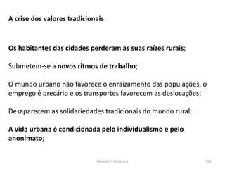 Módulo 7, História A 101
A crise dos valores tradicionais
Os habitantes das cidades perderam as suas raízes rurais;
Submetem-se a novos ritmos de trabalho;
O mundo urbano não favorece o enraizamento das populações, o
emprego é precário e os transportes favorecem as deslocações;
Desaparecem as solidariedades tradicionais do mundo rural;
A vida urbana é condicionada pelo individualismo e pelo
anonimato;
 