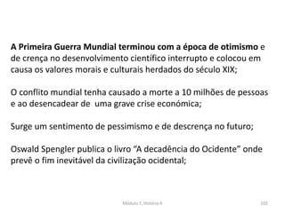 Módulo 7, História A 102
A Primeira Guerra Mundial terminou com a época de otimismo e
de crença no desenvolvimento científico interrupto e colocou em
causa os valores morais e culturais herdados do século XIX;
O conflito mundial tenha causado a morte a 10 milhões de pessoas
e ao desencadear de uma grave crise económica;
Surge um sentimento de pessimismo e de descrença no futuro;
Oswald Spengler publica o livro “A decadência do Ocidente” onde
prevê o fim inevitável da civilização ocidental;
 