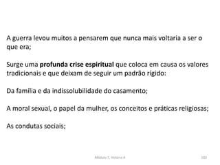Módulo 7, História A 103
A guerra levou muitos a pensarem que nunca mais voltaria a ser o
que era;
Surge uma profunda crise espiritual que coloca em causa os valores
tradicionais e que deixam de seguir um padrão rígido:
Da família e da indissolubilidade do casamento;
A moral sexual, o papel da mulher, os conceitos e práticas religiosas;
As condutas sociais;
 