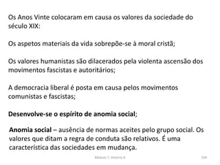 Módulo 7, História A 104
Os Anos Vinte colocaram em causa os valores da sociedade do
século XIX:
Os aspetos materiais da vida sobrepõe-se à moral cristã;
Os valores humanistas são dilacerados pela violenta ascensão dos
movimentos fascistas e autoritários;
A democracia liberal é posta em causa pelos movimentos
comunistas e fascistas;
Desenvolve-se o espírito de anomia social;
Anomia social – ausência de normas aceites pelo grupo social. Os
valores que ditam a regra de conduta são relativos. É uma
característica das sociedades em mudança.
 