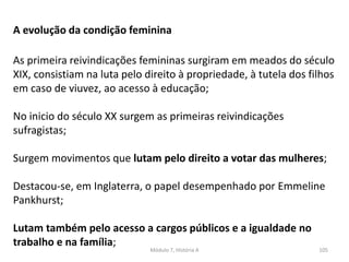 Módulo 7, História A 105
A evolução da condição feminina
As primeira reivindicações femininas surgiram em meados do século
XIX, consistiam na luta pelo direito à propriedade, à tutela dos filhos
em caso de viuvez, ao acesso à educação;
No inicio do século XX surgem as primeiras reivindicações
sufragistas;
Surgem movimentos que lutam pelo direito a votar das mulheres;
Destacou-se, em Inglaterra, o papel desempenhado por Emmeline
Pankhurst;
Lutam também pelo acesso a cargos públicos e a igualdade no
trabalho e na família;
 