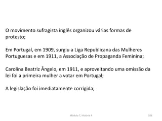 Módulo 7, História A 106
O movimento sufragista inglês organizou várias formas de
protesto;
Em Portugal, em 1909, surgiu a Liga Republicana das Mulheres
Portuguesas e em 1911, a Associação de Propaganda Feminina;
Carolina Beatriz Ângelo, em 1911, e aproveitando uma omissão da
lei foi a primeira mulher a votar em Portugal;
A legislação foi imediatamente corrigida;
 