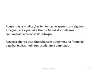 Módulo 7, História A 107
Apesar das reivindicações feministas, e apenas com algumas
exceções, até à primeira Guerra Mundial a mulheres
continuaram arredadas do sufrágio;
A guerra alterou esta situação, com os homens na frente de
batalha, muitas mulheres acederam a empregos;
 
