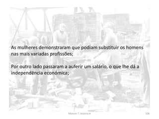 Módulo 7, História A 108
As mulheres demonstraram que podiam substituir os homens
nas mais variadas profissões;
Por outro lado passaram a auferir um salário, o que lhe dá a
independência económica;
 
