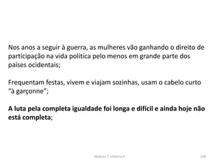 Módulo 7, História A 109
Nos anos a seguir à guerra, as mulheres vão ganhando o direito de
participação na vida política pelo menos em grande parte dos
países ocidentais;
Frequentam festas, vivem e viajam sozinhas, usam o cabelo curto
“à garçonne”;
A luta pela completa igualdade foi longa e difícil e ainda hoje não
está completa;
 