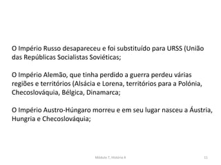 Módulo 7, História A 11
O Império Russo desapareceu e foi substituído para URSS (União
das Repúblicas Socialistas Soviéticas;
O Império Alemão, que tinha perdido a guerra perdeu várias
regiões e territórios (Alsácia e Lorena, territórios para a Polónia,
Checoslováquia, Bélgica, Dinamarca;
O Império Austro-Húngaro morreu e em seu lugar nasceu a Áustria,
Hungria e Checoslováquia;
 