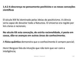 Módulo 7, História A 110
1.4.2 A descrença no pensamento positivista e as novas conceções
científicas
O século XIX foi dominado pelas ideias do positivismo. A ciência
seria capaz de desvelar toda a Natureza. O Universo era regido por
leis claras e racionais;
No século XX esta conceção, de estrita racionalidade, é posta em
causa, dão-se avanços em outras áreas do conhecimento;
A física quântica demonstra que o conhecimento é sempre parcial;
 