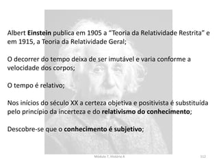 Módulo 7, História A 112
Werner Heisenberg (1901-1976), enuncia o princípio da incerteza
que evidencia a impossibilidade de conhecer o Universo na sua
totalidade;
Estas novas conceções científicas determinam que o positivismos
seja substituído pelo relativismo;
Relativismo – conjunto de teorias que apresentam a ideia comum
que não existe uma verdade absoluta (ciência, valores, cultura,
arte)
 