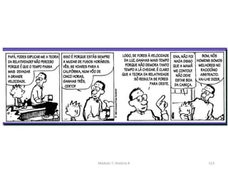 Albert Einstein publica em 1905 a “Teoria da Relatividade Restrita” e
em 1915, a Teoria da Relatividade Geral;
O decorrer do tempo deixa de ser imutável e varia conforme a
velocidade dos corpos;
O tempo é relativo;
Nos inícios do século XX a certeza objetiva e positivista é substituída
pelo princípio da incerteza e do relativismo do conhecimento;
Descobre-se que o conhecimento é subjetivo;
Módulo 7, História A 113
 