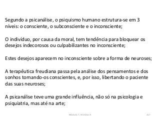 Módulo 7, História A 117
Segundo a psicanálise, o psiquismo humano estrutura-se em 3
níveis: o consciente, o subconsciente e o inconsciente;
O indivíduo, por causa da moral, tem tendência para bloquear os
desejos indecorosos ou culpabilizantes no inconsciente;
Estes desejos aparecem no inconsciente sobre a forma de neuroses;
A terapêutica freudiana passa pela análise dos pensamentos e dos
sonhos tornando-os conscientes, e, por isso, libertando o paciente
das suas neuroses;
A psicanálise teve uma grande influência, não só na psicologia e
psiquiatria, mas até na arte;
 
