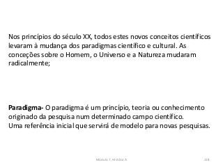 Módulo 7, História A 118
Nos princípios do século XX, todos estes novos conceitos científicos
levaram à mudança dos paradigmas científico e cultural. As
conceções sobre o Homem, o Universo e a Natureza mudaram
radicalmente;
Paradigma- O paradigma é um princípio, teoria ou conhecimento
originado da pesquisa num determinado campo científico.
Uma referência inicial que servirá de modelo para novas pesquisas.
 