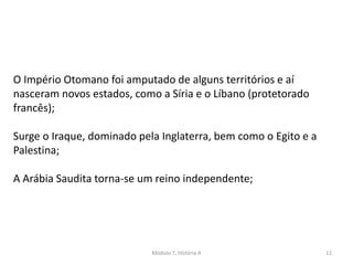 Módulo 7, História A 12
O Império Otomano foi amputado de alguns territórios e aí
nasceram novos estados, como a Síria e o Líbano (protetorado
francês);
Surge o Iraque, dominado pela Inglaterra, bem como o Egito e a
Palestina;
A Arábia Saudita torna-se um reino independente;
 