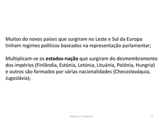 Módulo 7, História A 13
Muitos do novos países que surgiram no Leste e Sul da Europa
tinham regimes políticos baseados na representação parlamentar;
Multiplicam-se os estados-nação que surgiram do desmembramento
dos impérios (Finlândia, Estónia, Letónia, Lituánia, Polónia, Hungria)
e outros são formados por várias nacionalidades (Checoslováquia,
Jugoslávia);
 