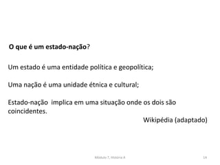 Módulo 7, História A 14
O que é um estado-nação?
Um estado é uma entidade política e geopolítica;
Uma nação é uma unidade étnica e cultural;
Estado-nação implica em uma situação onde os dois são
coincidentes.
Wikipédia (adaptado)
 