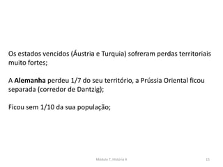 Módulo 7, História A 15
Os estados vencidos (Áustria e Turquia) sofreram perdas territoriais
muito fortes;
A Alemanha perdeu 1/7 do seu território, a Prússia Oriental ficou
separada (corredor de Dantzig);
Ficou sem 1/10 da sua população;
 