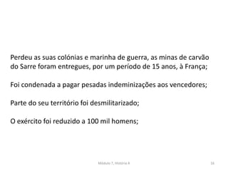 Módulo 7, História A 16
Perdeu as suas colónias e marinha de guerra, as minas de carvão
do Sarre foram entregues, por um período de 15 anos, à França;
Foi condenada a pagar pesadas indeminizações aos vencedores;
Parte do seu território foi desmilitarizado;
O exército foi reduzido a 100 mil homens;
 