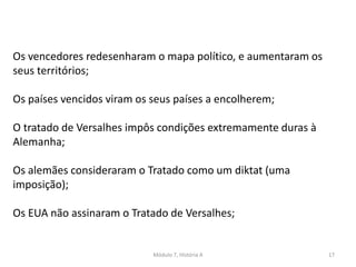 Módulo 7, História A 17
Os vencedores redesenharam o mapa político, e aumentaram os
seus territórios;
Os países vencidos viram os seus países a encolherem;
O tratado de Versalhes impôs condições extremamente duras à
Alemanha;
Os alemães consideraram o Tratado como um diktat (uma
imposição);
Os EUA não assinaram o Tratado de Versalhes;
 