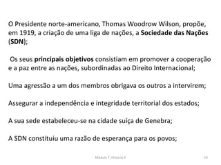 Módulo 7, História A 19
O Presidente norte-americano, Thomas Woodrow Wilson, propõe,
em 1919, a criação de uma liga de nações, a Sociedade das Nações
(SDN);
Os seus principais objetivos consistiam em promover a cooperação
e a paz entre as nações, subordinadas ao Direito Internacional;
Uma agressão a um dos membros obrigava os outros a intervirem;
Assegurar a independência e integridade territorial dos estados;
A sua sede estabeleceu-se na cidade suíça de Genebra;
A SDN constituiu uma razão de esperança para os povos;
 