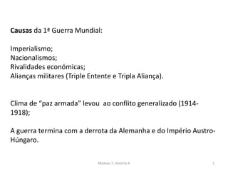 Módulo 7, História A 2
Causas da 1ª Guerra Mundial:
Imperialismo;
Nacionalismos;
Rivalidades económicas;
Alianças militares (Triple Entente e Tripla Aliança).
Clima de “paz armada” levou ao conflito generalizado (1914-
1918);
A guerra termina com a derrota da Alemanha e do Império Austro-
Húngaro.
 