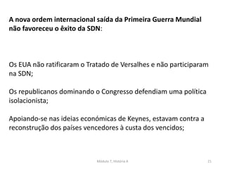 Módulo 7, História A 21
A nova ordem internacional saída da Primeira Guerra Mundial
não favoreceu o êxito da SDN:
Os EUA não ratificaram o Tratado de Versalhes e não participaram
na SDN;
Os republicanos dominando o Congresso defendiam uma política
isolacionista;
Apoiando-se nas ideias económicas de Keynes, estavam contra a
reconstrução dos países vencedores à custa dos vencidos;
 