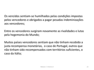 Módulo 7, História A 22
Os vencidos sentiam-se humilhados pelas condições impostas
pelos vencedores e obrigados a pagar pesadas indeminizações
aos vencedores;
Entre os vencedores surgiram novamente as rivalidades e lutas
pela hegemonia do Mundo;
Muitos países vencedores sentiam que não tinham recebido a
justa recompensa monetárias, o caso de Portugal, outros que
não tinham sido recompensados com territórios suficientes, o
caso da Itália;
 