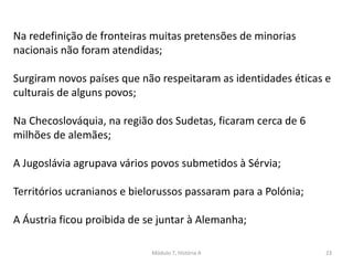 Módulo 7, História A 23
Na redefinição de fronteiras muitas pretensões de minorias
nacionais não foram atendidas;
Surgiram novos países que não respeitaram as identidades éticas e
culturais de alguns povos;
Na Checoslováquia, na região dos Sudetas, ficaram cerca de 6
milhões de alemães;
A Jugoslávia agrupava vários povos submetidos à Sérvia;
Territórios ucranianos e bielorussos passaram para a Polónia;
A Áustria ficou proibida de se juntar à Alemanha;
 