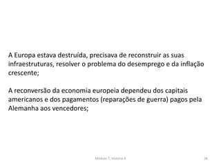 Módulo 7, História A 26
A Europa estava destruída, precisava de reconstruir as suas
infraestruturas, resolver o problema do desemprego e da inflação
crescente;
A reconversão da economia europeia dependeu dos capitais
americanos e dos pagamentos (reparações de guerra) pagos pela
Alemanha aos vencedores;
 