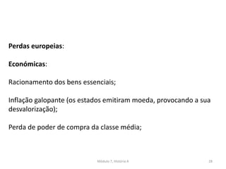 Módulo 7, História A 28
Perdas europeias:
Económicas:
Racionamento dos bens essenciais;
Inflação galopante (os estados emitiram moeda, provocando a sua
desvalorização);
Perda de poder de compra da classe média;
 