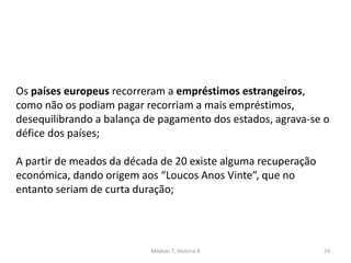 Módulo 7, História A 29
Os países europeus recorreram a empréstimos estrangeiros,
como não os podiam pagar recorriam a mais empréstimos,
desequilibrando a balança de pagamento dos estados, agrava-se o
défice dos países;
A partir de meados da década de 20 existe alguma recuperação
económica, dando origem aos “Loucos Anos Vinte”, que no
entanto seriam de curta duração;
 