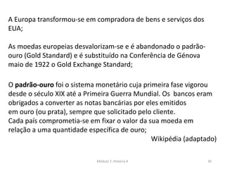 Módulo 7, História A 30
A Europa transformou-se em compradora de bens e serviços dos
EUA;
As moedas europeias desvalorizam-se e é abandonado o padrão-
ouro (Gold Standard) e é substituído na Conferência de Génova
maio de 1922 o Gold Exchange Standard;
O padrão-ouro foi o sistema monetário cuja primeira fase vigorou
desde o século XIX até a Primeira Guerra Mundial. Os bancos eram
obrigados a converter as notas bancárias por eles emitidos
em ouro (ou prata), sempre que solicitado pelo cliente.
Cada país comprometia-se em fixar o valor da sua moeda em
relação a uma quantidade específica de ouro;
Wikipédia (adaptado)
 