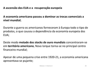 Módulo 7, História A 34
A ascensão dos EUA e a recuperação europeia
A economia americana passou a dominar as trocas comerciais a
nível mundial;
Durante a guerra os americanos forneceram à Europa todo o tipo de
produtos, o que causou a dependência da economia europeia dos
EUA;
Deste modo metade dos stocks de ouro mundiais concentraram-se
em território americano, Nova Iorque torna-se no principal centro
financeiro mundial;
Apesar de uma pequena crise entre 1920-21, a economia americana
apresentava-se pujante;
 