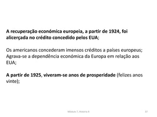 Módulo 7, História A 37
A recuperação económica europeia, a partir de 1924, foi
alicerçada no crédito concedido pelos EUA;
Os americanos concederam imensos créditos a países europeus;
Agrava-se a dependência económica da Europa em relação aos
EUA;
A partir de 1925, viveram-se anos de prosperidade (felizes anos
vinte);
 