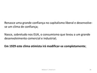 Módulo 7, História A 38
Renasce uma grande confiança no capitalismo liberal e desenvolve-
se um clima de confiança;
Nasce, sobretudo nos EUA, o consumismo que levou a um grande
desenvolvimento comercial e industrial;
Em 1929 este clima otimista irá modificar-se completamente;
 