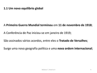 Módulo 7, História A 4
1.1 Um novo equilíbrio global
A Primeira Guerra Mundial terminou em 11 de novembro de 1918;
A Conferência de Paz iniciou-se em janeiro de 1919;
São assinados vários acordos, entre eles o Tratado de Versalhes;
Surge uma nova geografia política e uma nova ordem internacional;
 