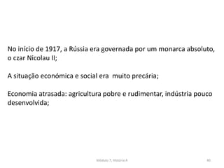 Módulo 7, História A 40
No início de 1917, a Rússia era governada por um monarca absoluto,
o czar Nicolau II;
A situação económica e social era muito precária;
Economia atrasada: agricultura pobre e rudimentar, indústria pouco
desenvolvida;
 