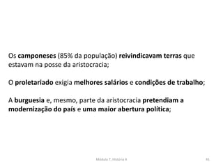 Módulo 7, História A 41
Os camponeses (85% da população) reivindicavam terras que
estavam na posse da aristocracia;
O proletariado exigia melhores salários e condições de trabalho;
A burguesia e, mesmo, parte da aristocracia pretendiam a
modernização do país e uma maior abertura política;
 
