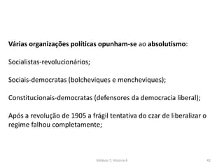 Módulo 7, História A 42
Várias organizações políticas opunham-se ao absolutismo:
Socialistas-revolucionários;
Sociais-democratas (bolcheviques e mencheviques);
Constitucionais-democratas (defensores da democracia liberal);
Após a revolução de 1905 a frágil tentativa do czar de liberalizar o
regime falhou completamente;
 