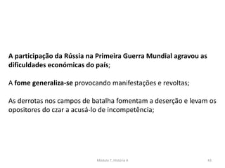 Módulo 7, História A 43
A participação da Rússia na Primeira Guerra Mundial agravou as
dificuldades económicas do país;
A fome generaliza-se provocando manifestações e revoltas;
As derrotas nos campos de batalha fomentam a deserção e levam os
opositores do czar a acusá-lo de incompetência;
 