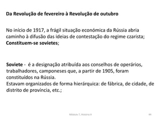 Módulo 7, História A 44
Da Revolução de fevereiro à Revolução de outubro
No início de 1917, a frágil situação económica da Rússia abria
caminho à difusão das ideias de contestação do regime czarista;
Constituem-se sovietes;
Soviete - é a designação atribuída aos conselhos de operários,
trabalhadores, camponeses que, a partir de 1905, foram
constituídos na Rússia.
Estavam organizados de forma hierárquica: de fábrica, de cidade, de
distrito de província, etc.;
 