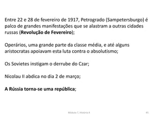 Módulo 7, História A 45
Entre 22 e 28 de fevereiro de 1917, Petrogrado (Sampetersburgo) é
palco de grandes manifestações que se alastram a outras cidades
russas (Revolução de Fevereiro);
Operários, uma grande parte da classe média, e até alguns
aristocratas apoiavam esta luta contra o absolutismo;
Os Sovietes instigam o derrube do Czar;
Nicolau II abdica no dia 2 de março;
A Rússia torna-se uma república;
 