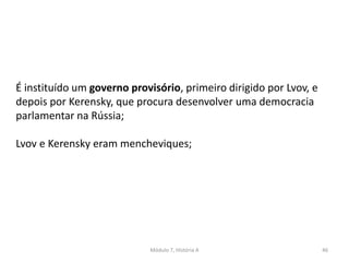 Módulo 7, História A 46
É instituído um governo provisório, primeiro dirigido por Lvov, e
depois por Kerensky, que procura desenvolver uma democracia
parlamentar na Rússia;
Lvov e Kerensky eram mencheviques;
 