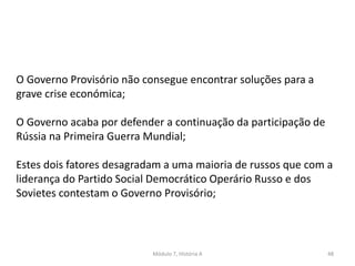 Módulo 7, História A 48
O Governo Provisório não consegue encontrar soluções para a
grave crise económica;
O Governo acaba por defender a continuação da participação de
Rússia na Primeira Guerra Mundial;
Estes dois fatores desagradam a uma maioria de russos que com a
liderança do Partido Social Democrático Operário Russo e dos
Sovietes contestam o Governo Provisório;
 